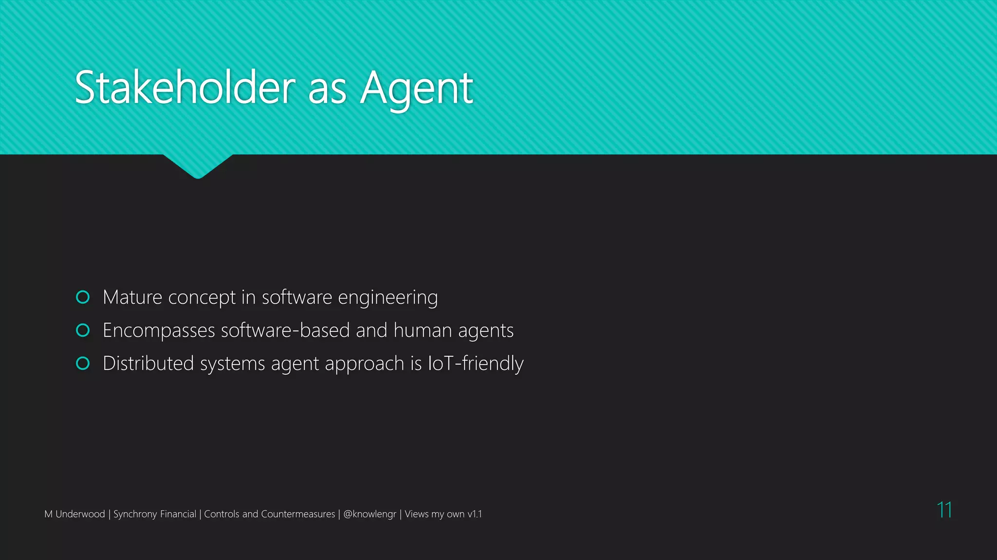 Stakeholder as Agent
 Mature concept in software engineering
 Encompasses software-based and human agents
 Distributed systems agent approach is IoT-friendly
M Underwood | Synchrony Financial | Controls and Countermeasures | @knowlengr | Views my own v1.1 11
 