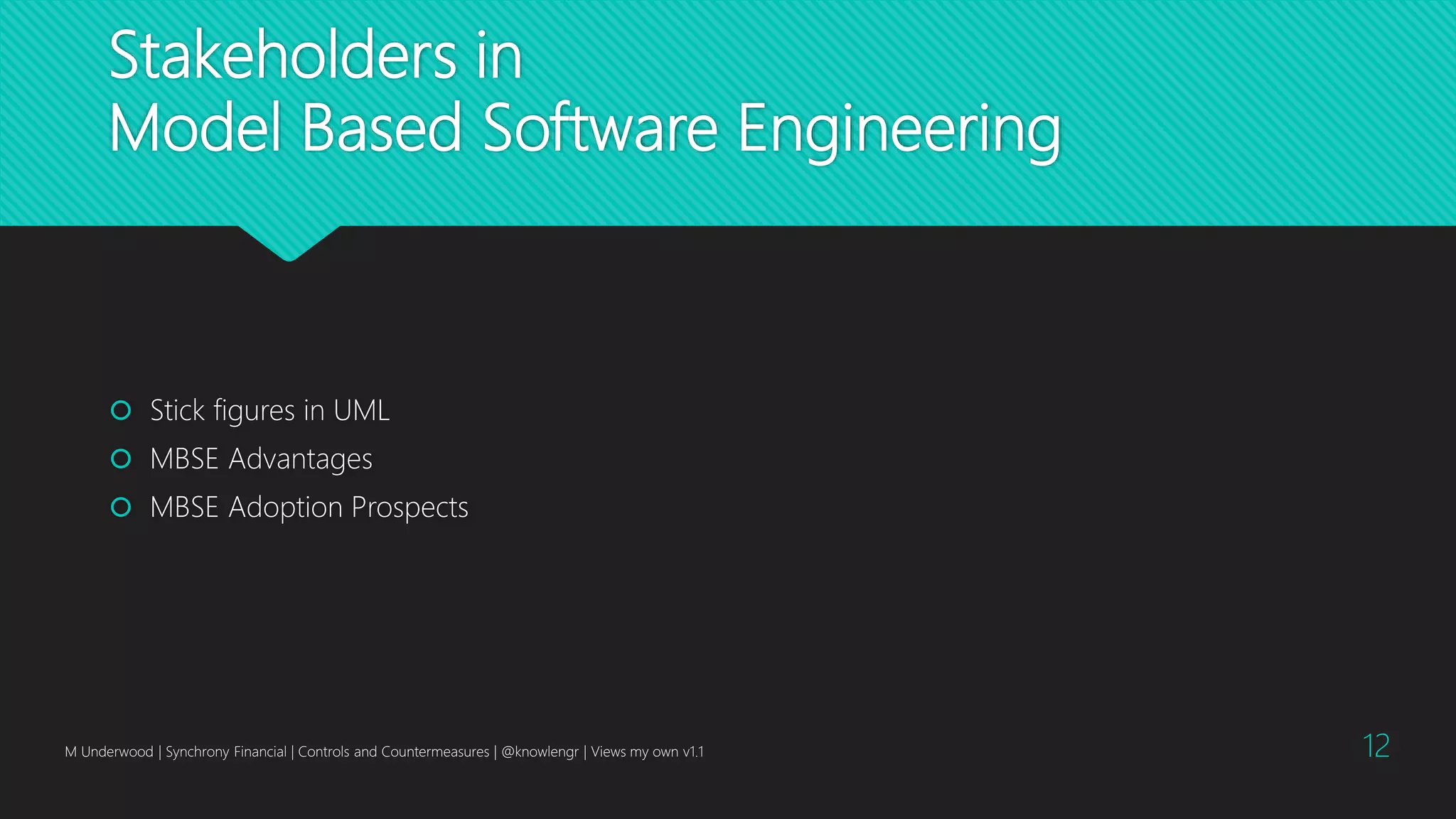 Stakeholders in
Model Based Software Engineering
 Stick figures in UML
 MBSE Advantages
 MBSE Adoption Prospects
M Underwood | Synchrony Financial | Controls and Countermeasures | @knowlengr | Views my own v1.1 12
 