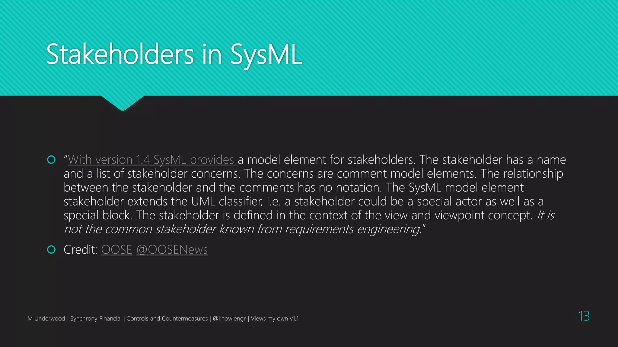 Stakeholders in SysML
 “With version 1.4 SysML provides a model element for stakeholders. The stakeholder has a name
and a list of stakeholder concerns. The concerns are comment model elements. The relationship
between the stakeholder and the comments has no notation. The SysML model element
stakeholder extends the UML classifier, i.e. a stakeholder could be a special actor as well as a
special block. The stakeholder is defined in the context of the view and viewpoint concept. It is
not the common stakeholder known from requirements engineering.”
 Credit: OOSE @OOSENews
M Underwood | Synchrony Financial | Controls and Countermeasures | @knowlengr | Views my own v1.1 13
 