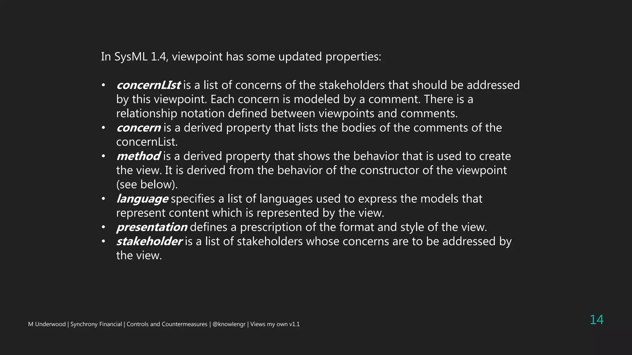 M Underwood | Synchrony Financial | Controls and Countermeasures | @knowlengr | Views my own v1.1 14
In SysML 1.4, viewpoint has some updated properties:
• concernLIst is a list of concerns of the stakeholders that should be addressed
by this viewpoint. Each concern is modeled by a comment. There is a
relationship notation defined between viewpoints and comments.
• concern is a derived property that lists the bodies of the comments of the
concernList.
• method is a derived property that shows the behavior that is used to create
the view. It is derived from the behavior of the constructor of the viewpoint
(see below).
• language specifies a list of languages used to express the models that
represent content which is represented by the view.
• presentation defines a prescription of the format and style of the view.
• stakeholder is a list of stakeholders whose concerns are to be addressed by
the view.
 