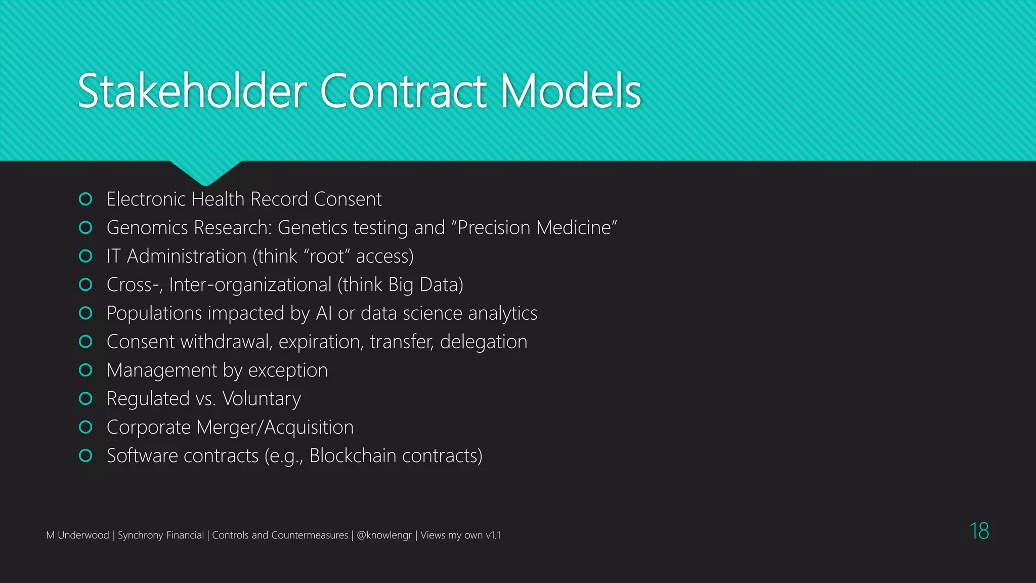 Stakeholder Contract Models
 Electronic Health Record Consent
 Genomics Research: Genetics testing and “Precision Medicine”
 IT Administration (think “root” access)
 Cross-, Inter-organizational (think Big Data)
 Populations impacted by AI or data science analytics
 Consent withdrawal, expiration, transfer, delegation
 Management by exception
 Regulated vs. Voluntary
 Corporate Merger/Acquisition
 Software contracts (e.g., Blockchain contracts)
M Underwood | Synchrony Financial | Controls and Countermeasures | @knowlengr | Views my own v1.1 18
 
