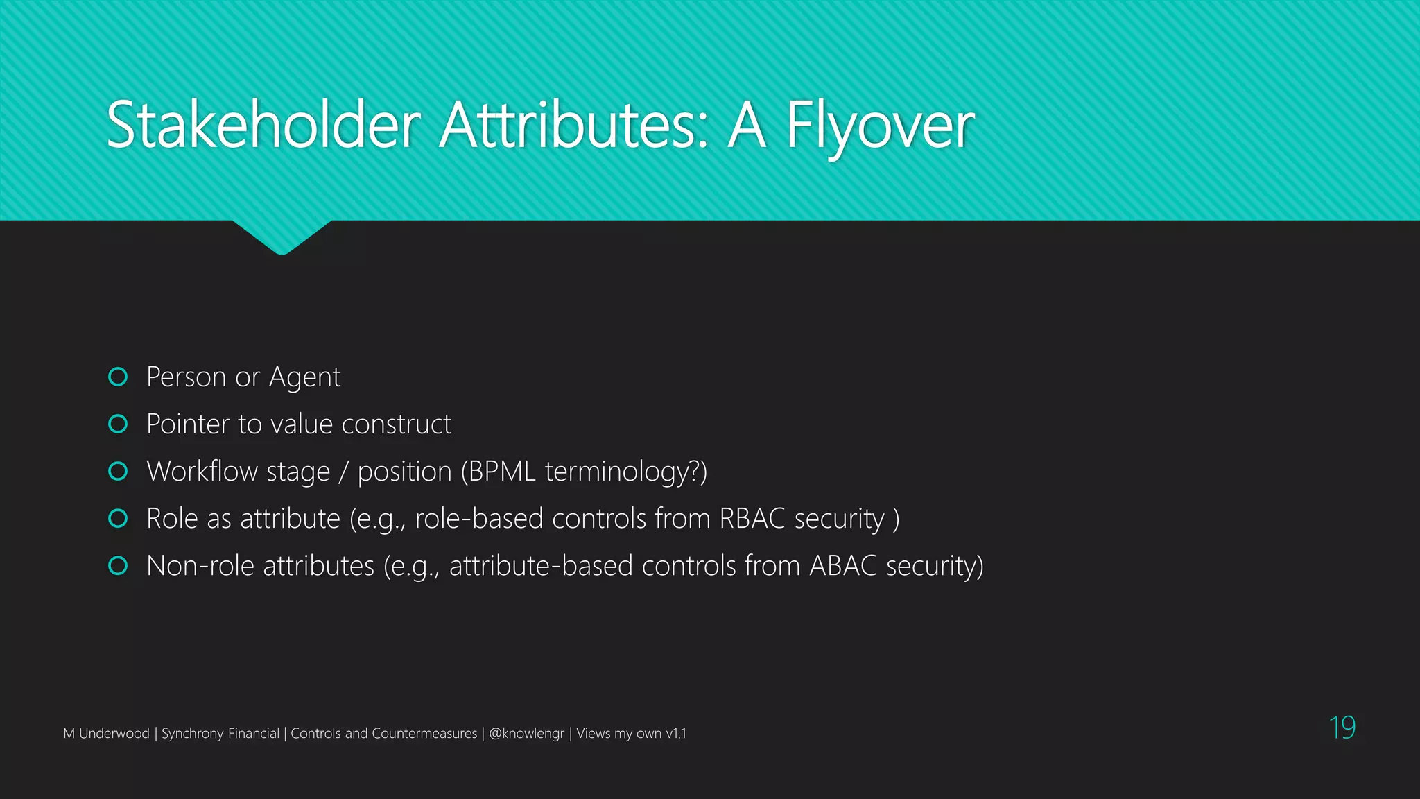 Stakeholder Attributes: A Flyover
 Person or Agent
 Pointer to value construct
 Workflow stage / position (BPML terminology?)
 Role as attribute (e.g., role-based controls from RBAC security )
 Non-role attributes (e.g., attribute-based controls from ABAC security)
M Underwood | Synchrony Financial | Controls and Countermeasures | @knowlengr | Views my own v1.1 19
 