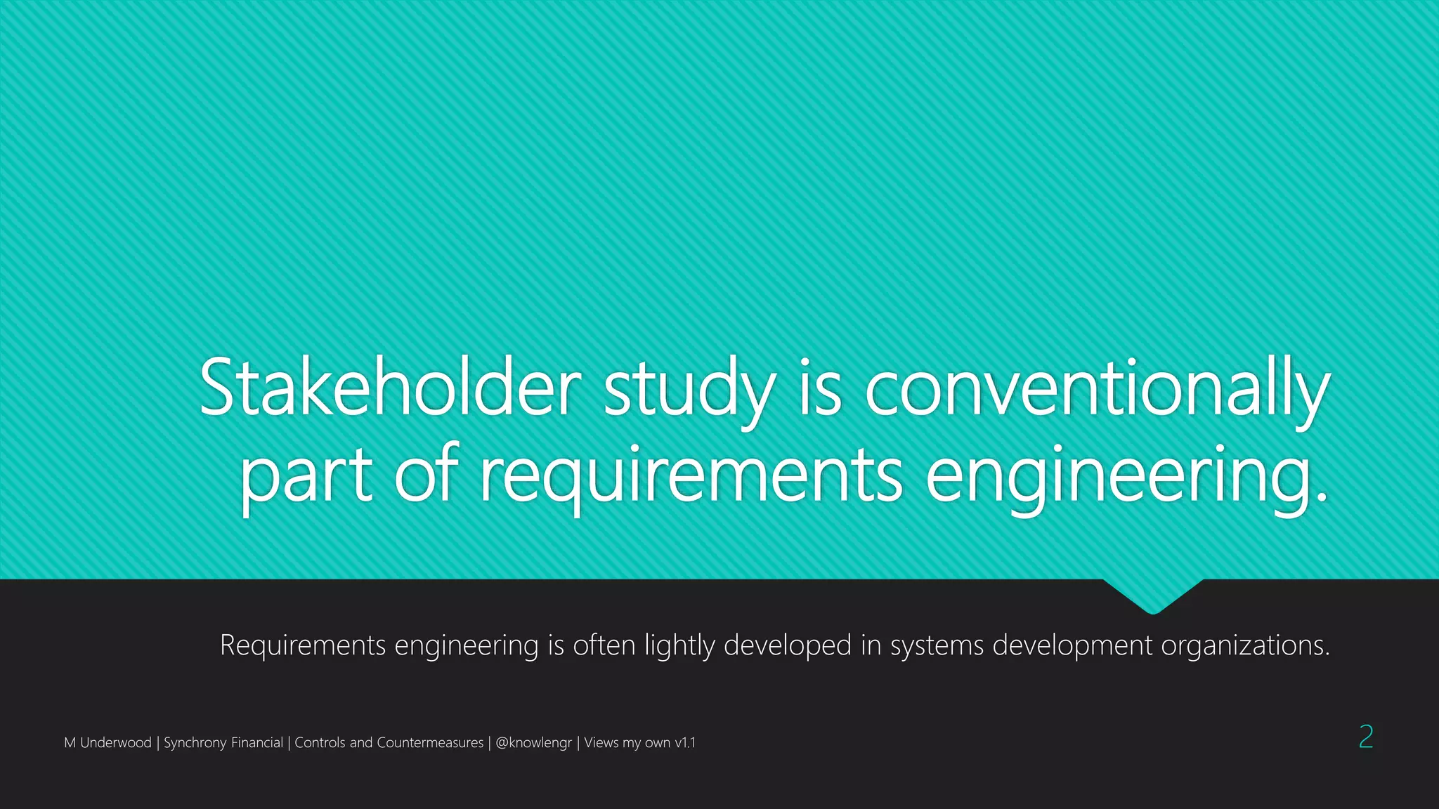 Stakeholder study is conventionally
part of requirements engineering.
Requirements engineering is often lightly developed in systems development organizations.
M Underwood | Synchrony Financial | Controls and Countermeasures | @knowlengr | Views my own v1.1 2
 