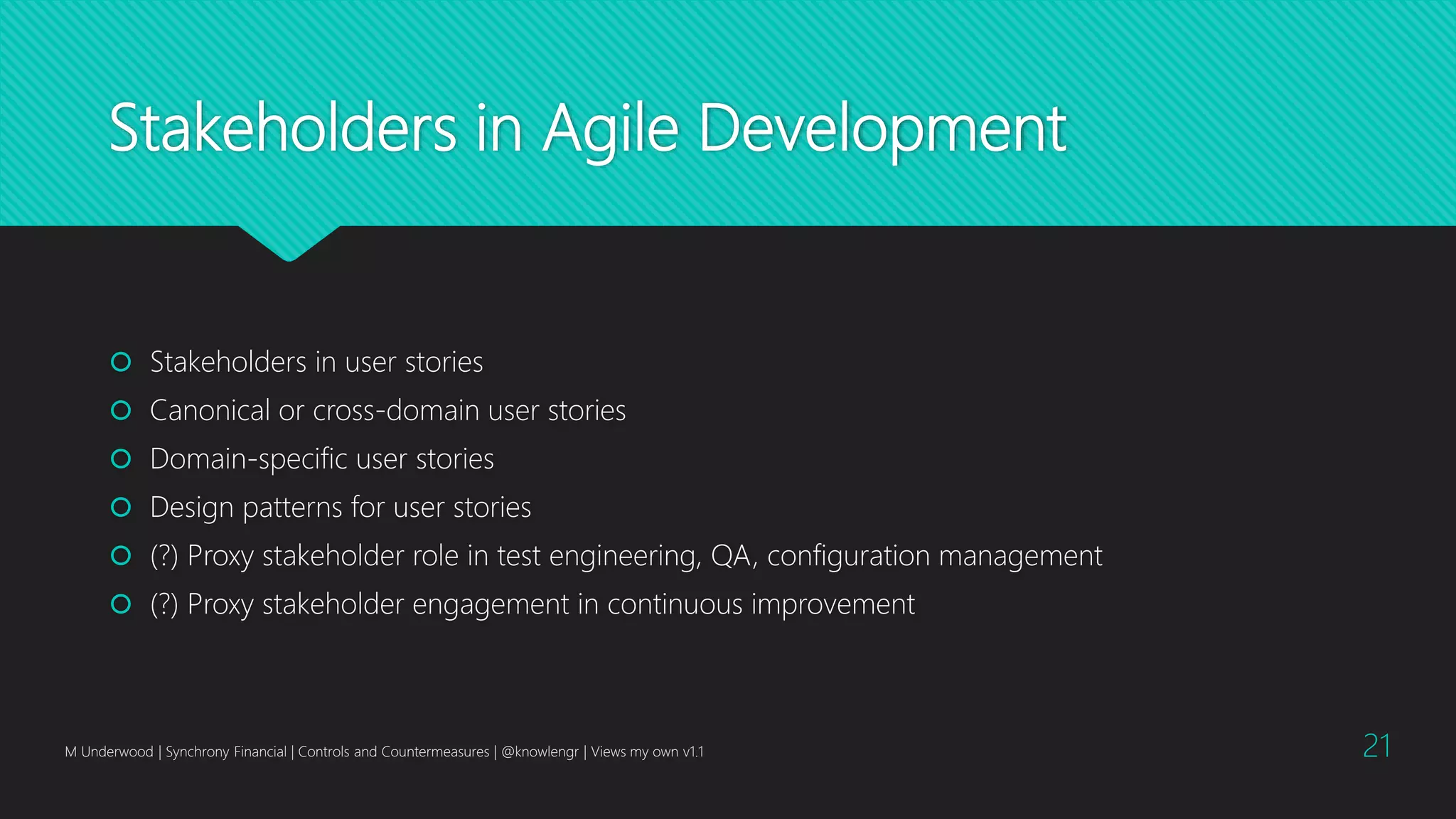 Stakeholders in Agile Development
 Stakeholders in user stories
 Canonical or cross-domain user stories
 Domain-specific user stories
 Design patterns for user stories
 (?) Proxy stakeholder role in test engineering, QA, configuration management
 (?) Proxy stakeholder engagement in continuous improvement
M Underwood | Synchrony Financial | Controls and Countermeasures | @knowlengr | Views my own v1.1 21
 