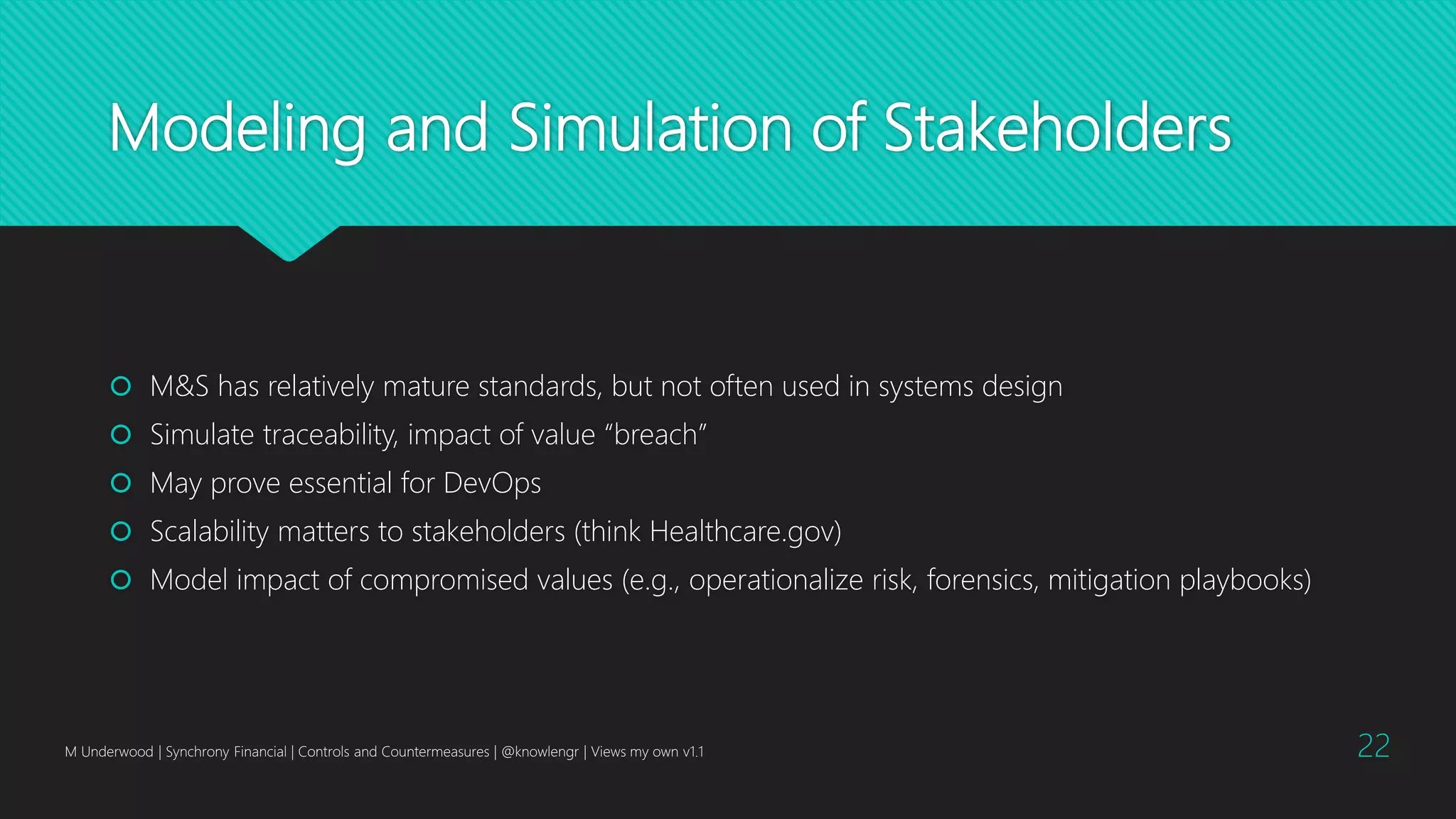 Modeling and Simulation of Stakeholders
 M&S has relatively mature standards, but not often used in systems design
 Simulate traceability, impact of value “breach”
 May prove essential for DevOps
 Scalability matters to stakeholders (think Healthcare.gov)
 Model impact of compromised values (e.g., operationalize risk, forensics, mitigation playbooks)
M Underwood | Synchrony Financial | Controls and Countermeasures | @knowlengr | Views my own v1.1 22
 