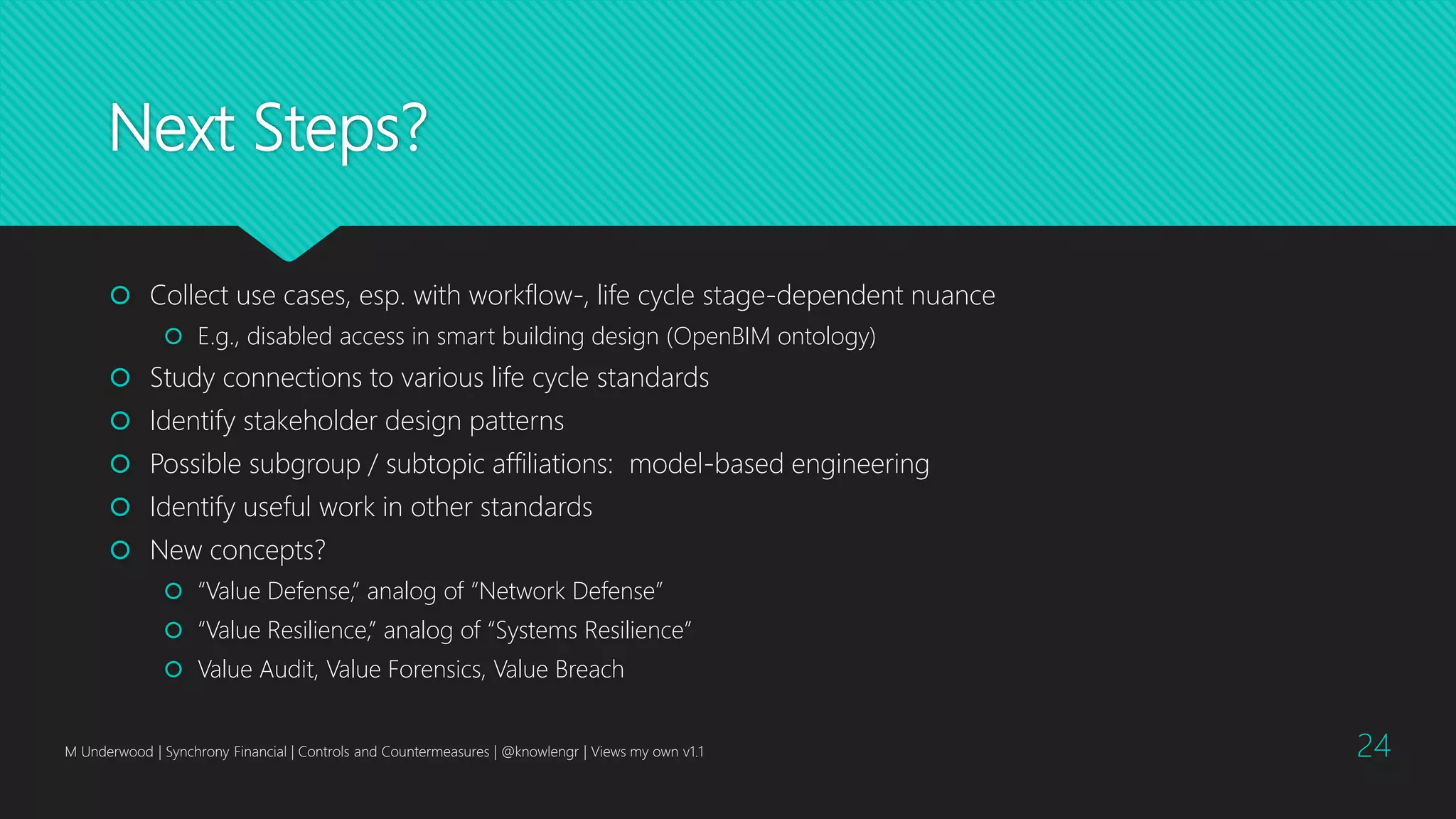Next Steps?
 Collect use cases, esp. with workflow-, life cycle stage-dependent nuance
 E.g., disabled access in smart building design (OpenBIM ontology)
 Study connections to various life cycle standards
 Identify stakeholder design patterns
 Possible subgroup / subtopic affiliations: model-based engineering
 Identify useful work in other standards
 New concepts?
 “Value Defense,” analog of “Network Defense”
 “Value Resilience,” analog of “Systems Resilience”
 Value Audit, Value Forensics, Value Breach
M Underwood | Synchrony Financial | Controls and Countermeasures | @knowlengr | Views my own v1.1 24
 