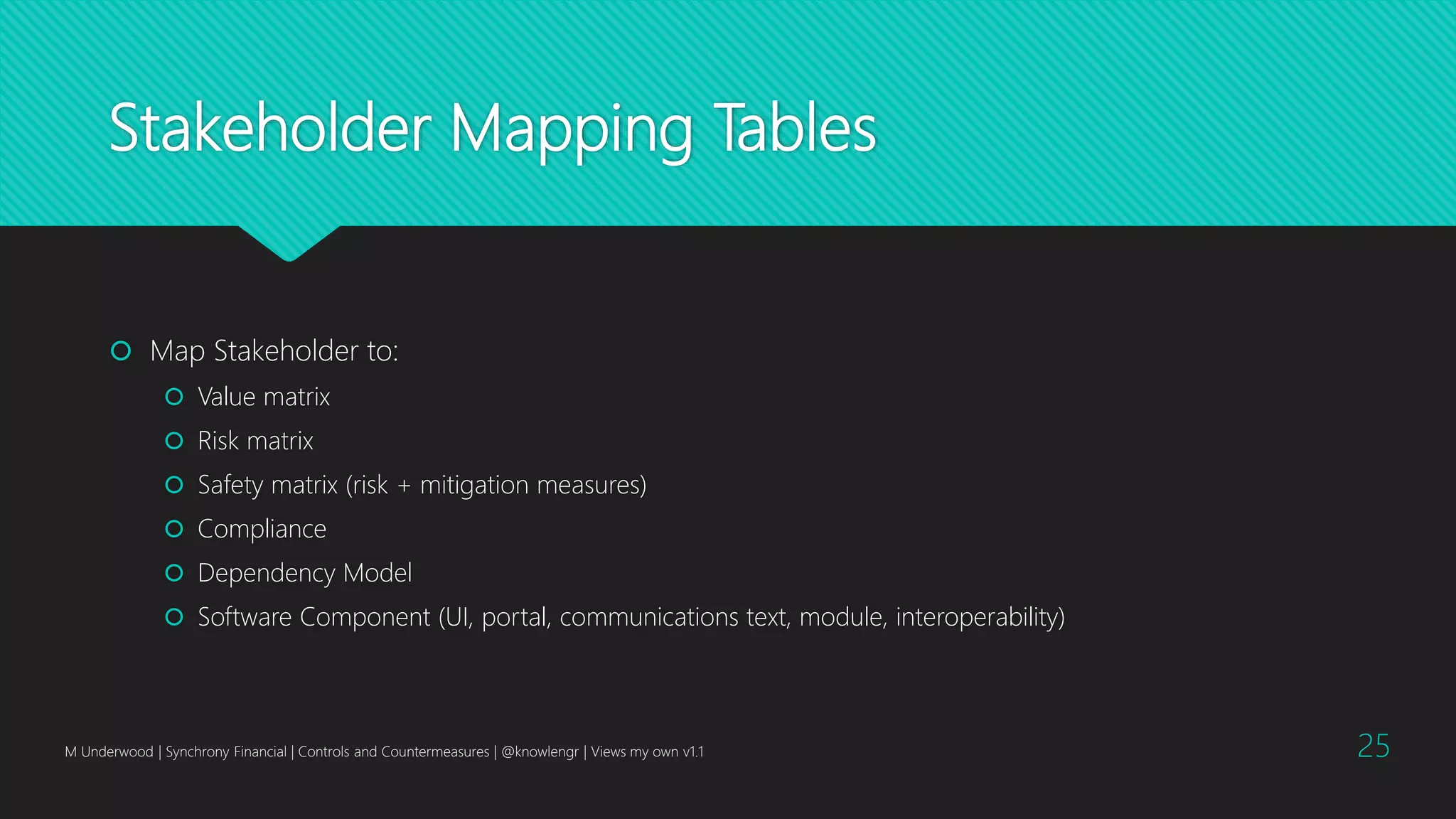 Stakeholder Mapping Tables
 Map Stakeholder to:
 Value matrix
 Risk matrix
 Safety matrix (risk + mitigation measures)
 Compliance
 Dependency Model
 Software Component (UI, portal, communications text, module, interoperability)
M Underwood | Synchrony Financial | Controls and Countermeasures | @knowlengr | Views my own v1.1 25
 