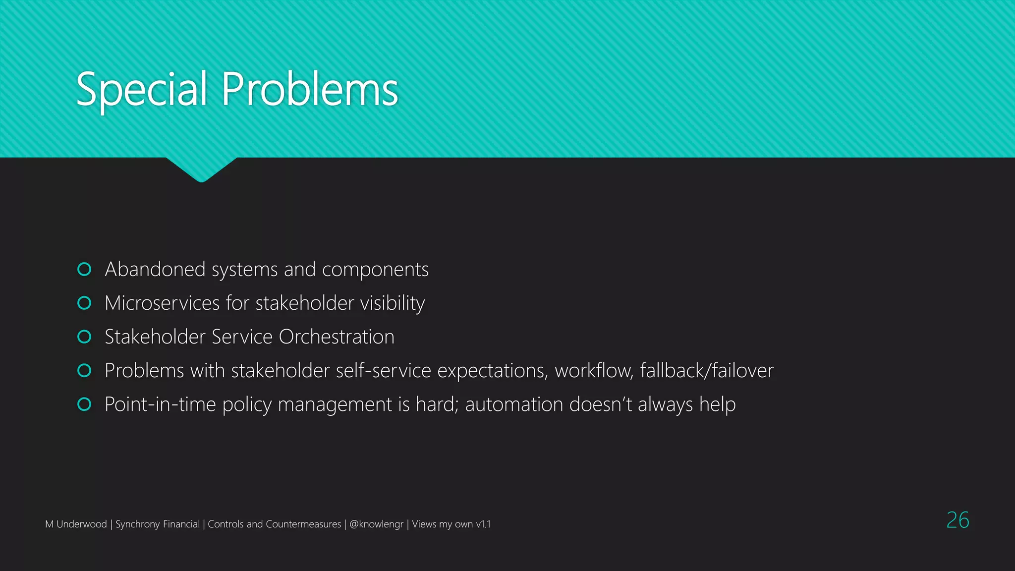 Special Problems
 Abandoned systems and components
 Microservices for stakeholder visibility
 Stakeholder Service Orchestration
 Problems with stakeholder self-service expectations, workflow, fallback/failover
 Point-in-time policy management is hard; automation doesn’t always help
M Underwood | Synchrony Financial | Controls and Countermeasures | @knowlengr | Views my own v1.1 26
 