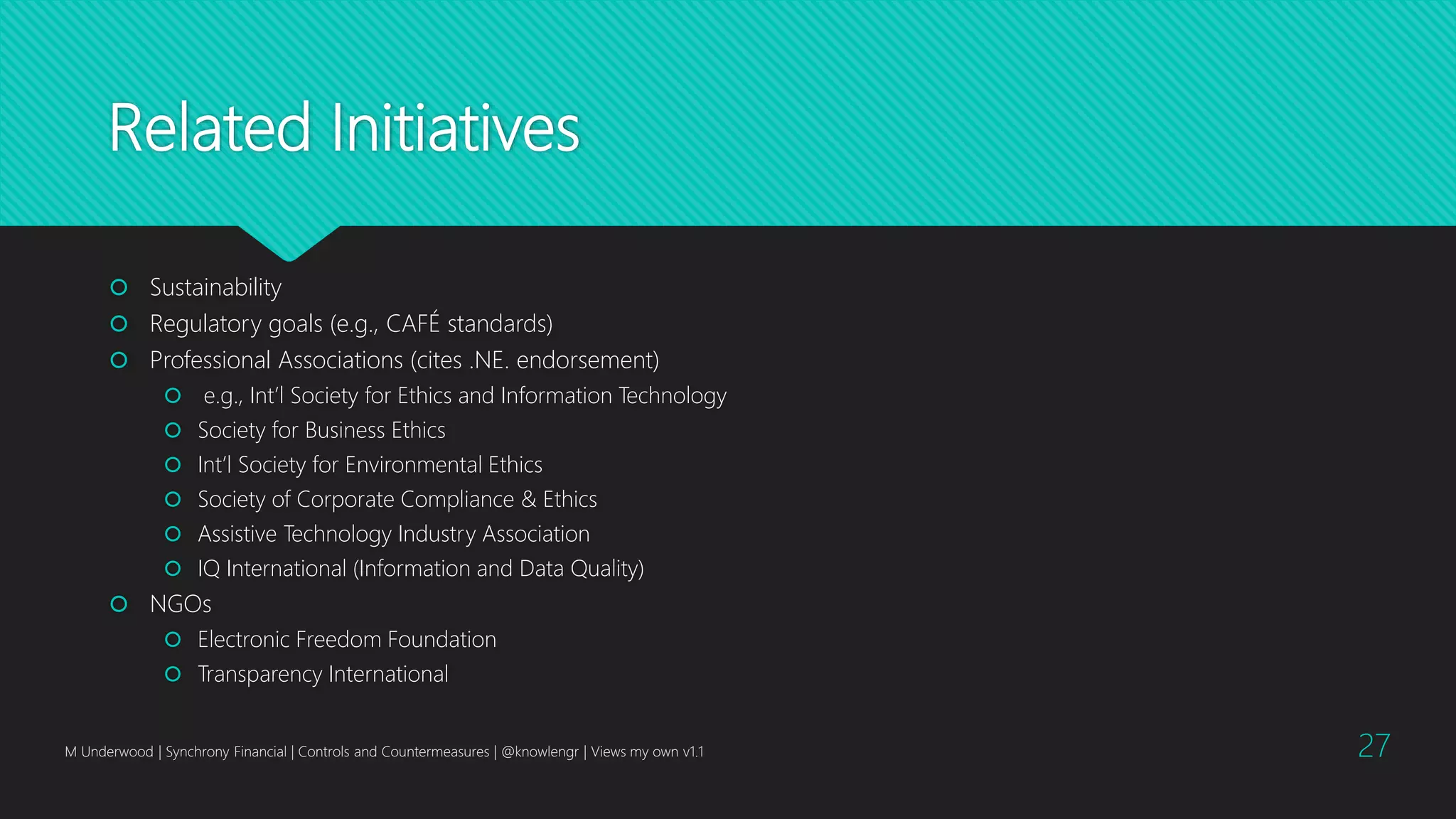 Related Initiatives
 Sustainability
 Regulatory goals (e.g., CAFÉ standards)
 Professional Associations (cites .NE. endorsement)
 e.g., Int’l Society for Ethics and Information Technology
 Society for Business Ethics
 Int’l Society for Environmental Ethics
 Society of Corporate Compliance & Ethics
 Assistive Technology Industry Association
 IQ International (Information and Data Quality)
 NGOs
 Electronic Freedom Foundation
 Transparency International
M Underwood | Synchrony Financial | Controls and Countermeasures | @knowlengr | Views my own v1.1 27
 