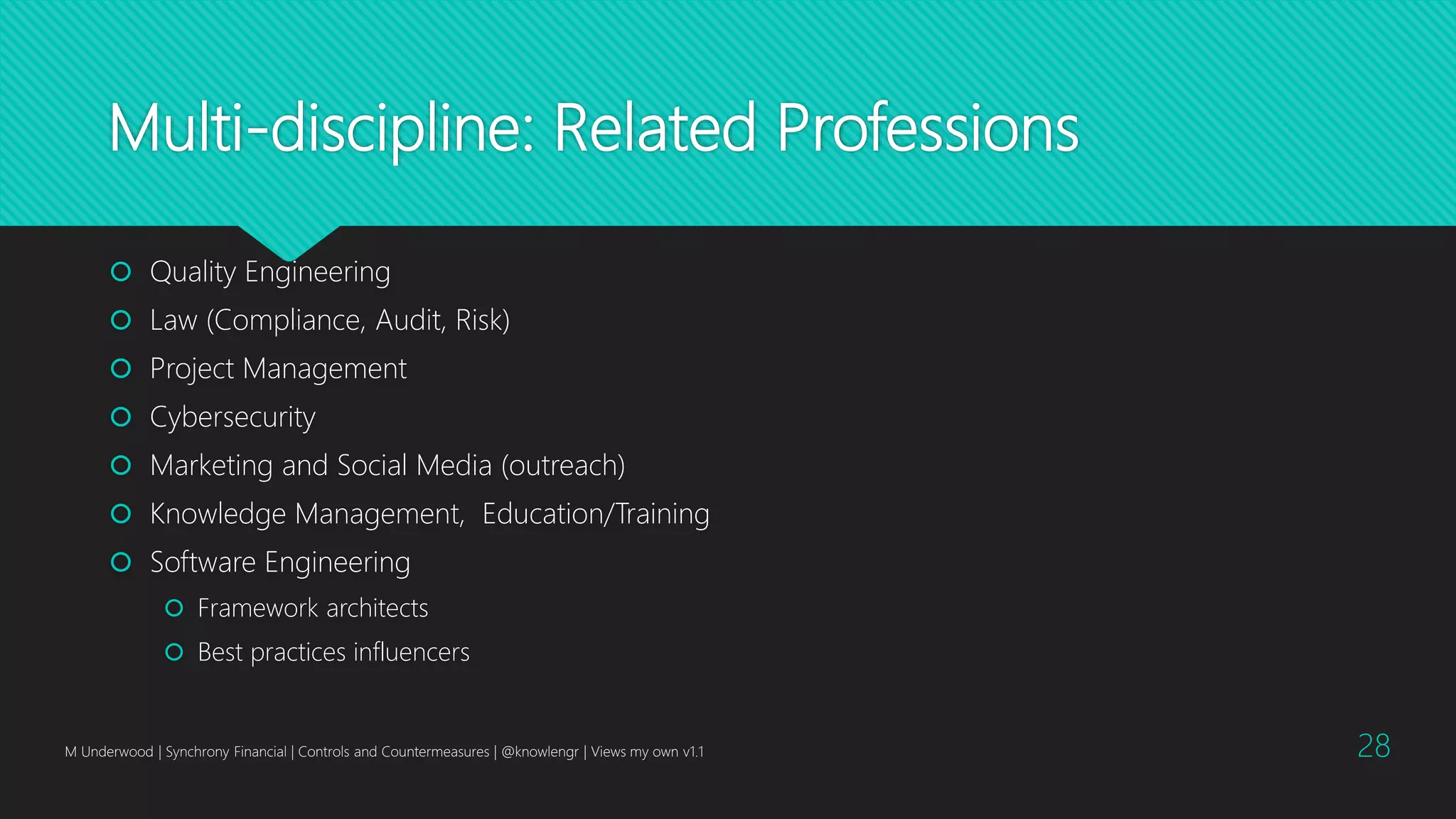 Multi-discipline: Related Professions
 Quality Engineering
 Law (Compliance, Audit, Risk)
 Project Management
 Cybersecurity
 Marketing and Social Media (outreach)
 Knowledge Management, Education/Training
 Software Engineering
 Framework architects
 Best practices influencers
M Underwood | Synchrony Financial | Controls and Countermeasures | @knowlengr | Views my own v1.1 28
 
