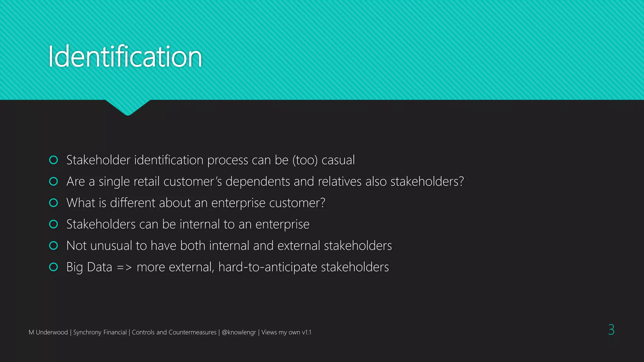 Identification
 Stakeholder identification process can be (too) casual
 Are a single retail customer’s dependents and relatives also stakeholders?
 What is different about an enterprise customer?
 Stakeholders can be internal to an enterprise
 Not unusual to have both internal and external stakeholders
 Big Data => more external, hard-to-anticipate stakeholders
M Underwood | Synchrony Financial | Controls and Countermeasures | @knowlengr | Views my own v1.1 3
 