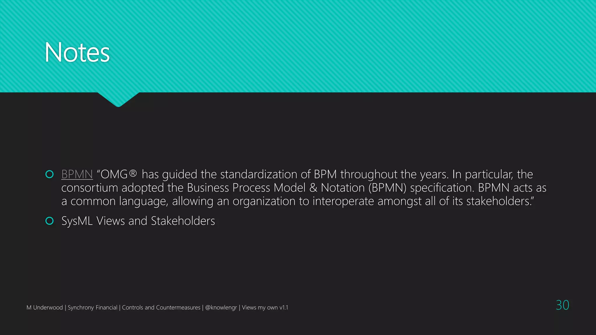 Notes
 BPMN “OMG® has guided the standardization of BPM throughout the years. In particular, the
consortium adopted the Business Process Model & Notation (BPMN) specification. BPMN acts as
a common language, allowing an organization to interoperate amongst all of its stakeholders.”
 SysML Views and Stakeholders
M Underwood | Synchrony Financial | Controls and Countermeasures | @knowlengr | Views my own v1.1 30
 