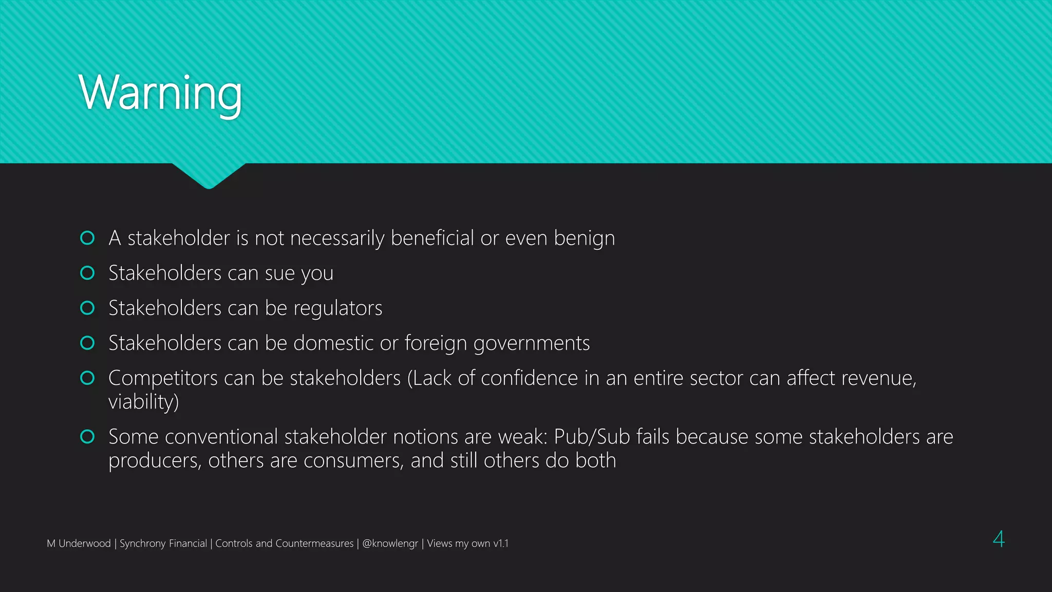 Warning
 A stakeholder is not necessarily beneficial or even benign
 Stakeholders can sue you
 Stakeholders can be regulators
 Stakeholders can be domestic or foreign governments
 Competitors can be stakeholders (Lack of confidence in an entire sector can affect revenue,
viability)
 Some conventional stakeholder notions are weak: Pub/Sub fails because some stakeholders are
producers, others are consumers, and still others do both
M Underwood | Synchrony Financial | Controls and Countermeasures | @knowlengr | Views my own v1.1 4
 