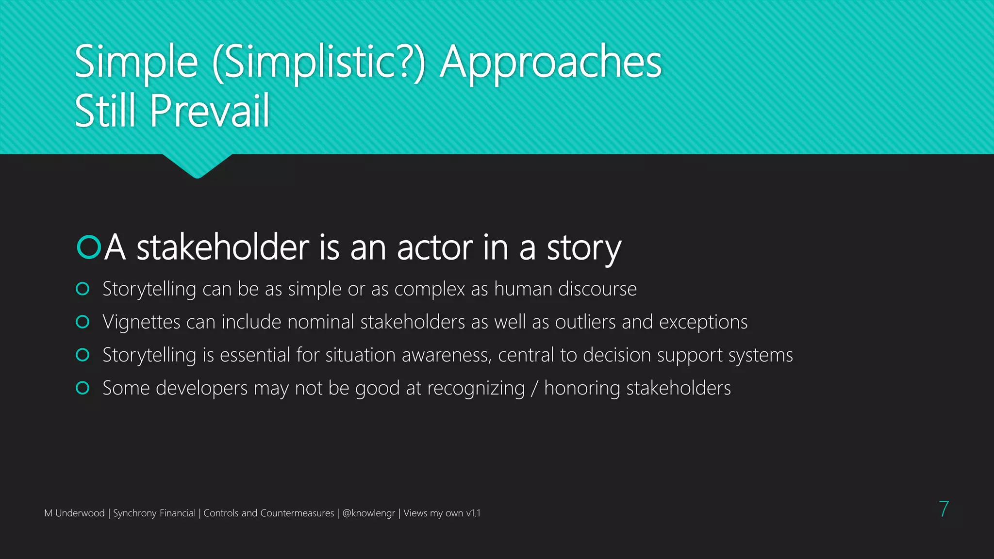 Simple (Simplistic?) Approaches
Still Prevail
A stakeholder is an actor in a story
 Storytelling can be as simple or as complex as human discourse
 Vignettes can include nominal stakeholders as well as outliers and exceptions
 Storytelling is essential for situation awareness, central to decision support systems
 Some developers may not be good at recognizing / honoring stakeholders
M Underwood | Synchrony Financial | Controls and Countermeasures | @knowlengr | Views my own v1.1 7
 
