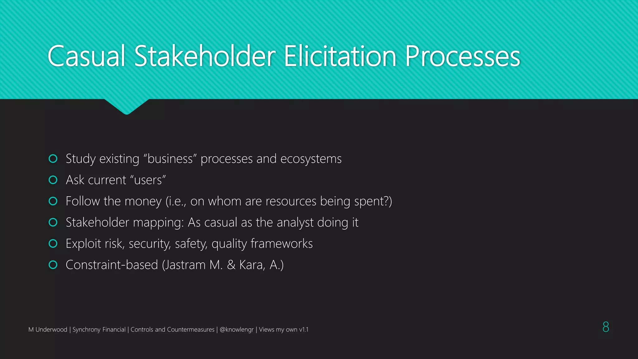 Casual Stakeholder Elicitation Processes
 Study existing “business” processes and ecosystems
 Ask current “users”
 Follow the money (i.e., on whom are resources being spent?)
 Stakeholder mapping: As casual as the analyst doing it
 Exploit risk, security, safety, quality frameworks
 Constraint-based (Jastram M. & Kara, A.)
M Underwood | Synchrony Financial | Controls and Countermeasures | @knowlengr | Views my own v1.1 8
 