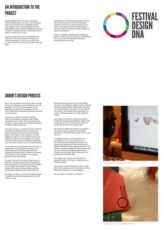 AN INTRODUCTION TO THE
PROJECT
                                                                                                                                                                  FESTIVAL
                                                                                                                                                                  DESIGN
Festival Design DNA is a project produced by                festivalslab or the Edinburgh Festivals Innovation
Snook for festivalslab. It is both a set of practical       Lab works with and for the twelve Edinburgh
tools and an exciting new conversation about                Festivals on how to use new thinking and new
what happens when cultural professionals and                tools to the experience of the world’s festival
organisations start to think like designers and work        city even better for audiences,creative talent and




                                                                                                                                                                  DNA
to make the experiences they create better from a           festival organisations.
person-centred point of view.
                                                            Snook is a Glasgow-based service design and
Due to its origins the tools and approaches are             social innovation agency focusing on transforming
“festivized” but will be relevant to all types of           the way services are delivered in Scotland,
cultural organisation so we’d love to hear what             ensuring people come first.
you think about them and how you might be using
them.




SNOOK’S DESIGN PROCESS
What if we approached festival innovation through           Working with the base-structure of the Design
the eyes of a designer...and in particular a service        Council’s 4 D’s (Discover, Define, Develop, Deliver)
designer? This is the central question for this             we built a Design DNA for the festivals, focusing
festivalslab project and conversation and one               on the festival team’s perception of that stage of
which Snook think is relevant for everyone working          the process. The purpose of this approach is to
in arts & culture.                                          break a complex process into small, digestible
                                                            chunks.
Snook have a created a series of bespoke
tools and templates to help you make festival               Each stage, for example ‘Discovering Festival
experiences even better. We’ve packaged these               Customers’ houses several different design tools
into easy-to-use bundles that can be downloaded             to help you do this. It’s up to you as a team to
in different shapes and sizes.                              decide which ones fit your project best.

This piece of work is an opportunity for Edinburgh          We wanted to design information and guidance
festivals to re-design services, processes and              on using the tools, as well as the templates
ways of working. We’re giving you the building              themselves. The outcomes are easy to print, store
blocks. Each project will be unique so we have              and use.
designed a way for your to find exactly what you
need at the right time. For example, if you want            The design process is not linear, that’s why
to find out how to sell more tickets at a particular        we represent it as a circle containing the 4
time, this toolkit will point you in the right direction.   D’s. This means that designs and projects are
                                                            continuously rotating over time, going through
So how did we do it? We spent time with Festival            different iterations as they develop and grow. The
stakeholders to understand connections and                  process we used to design this toolkit was exactly
relationships within the Edinburgh Festivals                the same. We went through several iterations
landscape. We asked them to interview members               of producing the design DNA wheel layout, the
of the public to truly understand how different             templates and the tool cards.
people perceive the festivals.
                                                            This project also involved the production of
We spent time with the Science Festival team in             information about the toolkit, a website and an
particular, harnessing their expert knowledge to            exhibition space.                                      Prototyping methods of displaying information visually.
learn the specifics of one particular festival. Again,
we ran design-led activities to help the team               This project has been designed to have a wider
discover the value of Service Design, and help              effect on the cultural sector in Scotland, with the
Snook really understand where this toolkit fits.            Edinburgh Festivals as a central flagship.

We began to create a picture of the different types         Are you ready to innovate your festival?
of questions and projects people would use this
toolkit to tackle.




                                                                                                                   Prototyping versions of downloadable/printable tools.
 