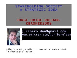 STAKEHOLDING SOCIETY A STRATEGIC IDEA JORGE URIBE ROLDAN. KBROKER2009 ,[object Object],[email_address] www.twitter.com/juriberoldan 