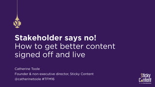Stakeholder says no!
How to get better content
signed off and live
Catherine Toole
Founder & non-executive director, Sticky Content
@catherinetoole #TFM16
 