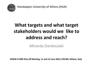 Harokopion	
  University	
  of	
  Athens	
  (HUA)	
  

	
  
What	
  targets	
  and	
  what	
  target	
  
stakeholders	
  would	
  we	
  	
  like	
  to	
  
address	
  and	
  reach?	
  	
  
	
   andoulaki	
  
Miranda	
  D
KNOW-­‐4-­‐DRR	
  Kick-­‐oﬀ	
  Mee=ng,	
  11	
  and	
  12	
  June	
  2013,	
  POLIMI,	
  Milano,	
  Italy	
  
	
  

 