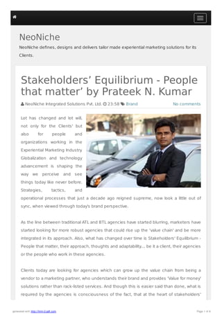 NeoNiche
NeoNiche deﬁnes, designs and delivers tailor made experiential marketing solutions for its
Clients.
No comments
Stakeholders’ Equilibrium - People
that matter’ by Prateek N. Kumar
 NeoNiche Integrated Solutions Pvt. Ltd.  23:58  Brand
Lot has changed and lot will,
not only for the Clients' but
also for people and
organizations working in the
Experiential Marketing Industry.
Globalization and technology
advancement is shaping the
way we perceive and see
things today like never before.
Strategies, tactics, and
operational processes that just a decade ago reigned supreme, now look a little out of
sync, when viewed through today's brand perspective.
As the line between traditional ATL and BTL agencies have started blurring, marketers have
started looking for more robust agencies that could rise up the ‘value chain' and be more
integrated in its approach. Also, what has changed over time is Stakeholders' Equilibrium -
People that matter, their approach, thoughts and adaptability.... be it a client, their agencies
or the people who work in these agencies.
Clients today are looking for agencies which can grow up the value chain from being a
vendor to a marketing partner, who understands their brand and provides ‘Value for money'
solutions rather than rack-listed services. And though this is easier said than done, what is
required by the agencies is consciousness of the fact, that at the heart of stakeholders'

generated with http://html-2-pdf.com Page 1 of 6
 