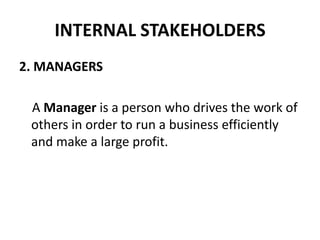 INTERNAL STAKEHOLDERS
2. MANAGERS

 A Manager is a person who drives the work of
 others in order to run a business efficiently
 and make a large profit.
 