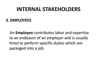 INTERNAL STAKEHOLDERS
3. EMPLOYEES

 An Employee contributes labor and expertise
 to an endeavor of an employer and is usually
 hired to perform specific duties which are
 packaged into a job.
 