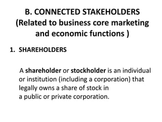 B. CONNECTED STAKEHOLDERS
 (Related to business core marketing
      and economic functions )
1. SHAREHOLDERS

  A shareholder or stockholder is an individual
  or institution (including a corporation) that
  legally owns a share of stock in
  a public or private corporation.
 
