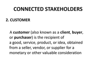 CONNECTED STAKEHOLDERS
2. CUSTOMER

 A customer (also known as a client, buyer,
 or purchaser) is the recipient of
 a good, service, product, or idea, obtained
 from a seller, vendor, or supplier for a
 monetary or other valuable consideration
 
