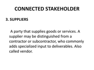 CONNECTED STAKEHOLDER
3. SUPPLIERS

  A party that supplies goods or services. A
 supplier may be distinguished from a
 contractor or subcontractor, who commonly
 adds specialized input to deliverables. Also
 called vendor.
 