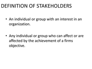 DEFINITION OF STAKEHOLDERS

 • An individual or group with an interest in an
   organization.

 • Any individual or group who can affect or are
   affected by the achievement of a firms
   objective.
 