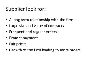 Supplier look for:
•   A long term relationship with the firm
•   Large size and value of contracts
•   Frequent and regular orders
•   Prompt payment
•   Fair prices
•   Growth of the firm leading to more orders
 