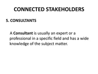 CONNECTED STAKEHOLDERS
5. CONSULTANTS

 A Consultant is usually an expert or a
 professional in a specific field and has a wide
 knowledge of the subject matter.
 