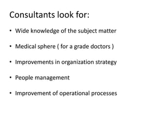 Consultants look for:
• Wide knowledge of the subject matter

• Medical sphere ( for a grade doctors )

• Improvements in organization strategy

• People management

• Improvement of operational processes
 