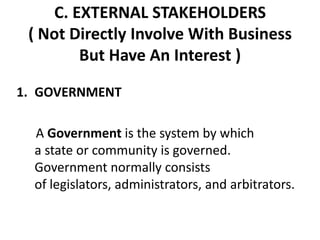 C. EXTERNAL STAKEHOLDERS
 ( Not Directly Involve With Business
        But Have An Interest )

1. GOVERNMENT

  A Government is the system by which
  a state or community is governed.
  Government normally consists
  of legislators, administrators, and arbitrators.
 