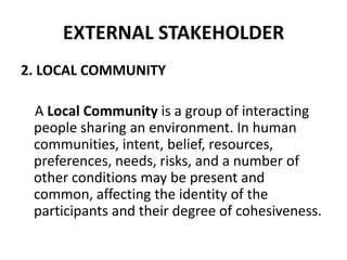 EXTERNAL STAKEHOLDER
2. LOCAL COMMUNITY

 A Local Community is a group of interacting
 people sharing an environment. In human
 communities, intent, belief, resources,
 preferences, needs, risks, and a number of
 other conditions may be present and
 common, affecting the identity of the
 participants and their degree of cohesiveness.
 