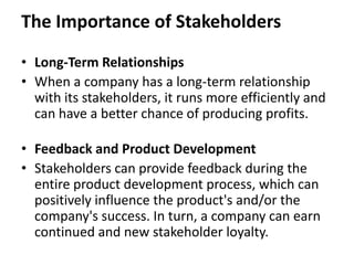 The Importance of Stakeholders

• Long-Term Relationships
• When a company has a long-term relationship
  with its stakeholders, it runs more efficiently and
  can have a better chance of producing profits.

• Feedback and Product Development
• Stakeholders can provide feedback during the
  entire product development process, which can
  positively influence the product's and/or the
  company's success. In turn, a company can earn
  continued and new stakeholder loyalty.
 