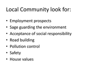 Local Community look for:
•   Employment prospects
•   Sage guarding the environment
•   Acceptance of social responsibility
•   Road building
•   Pollution control
•   Safety
•   House values
 