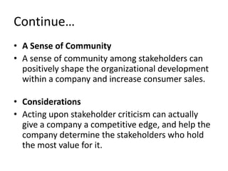 Continue…
• A Sense of Community
• A sense of community among stakeholders can
  positively shape the organizational development
  within a company and increase consumer sales.

• Considerations
• Acting upon stakeholder criticism can actually
  give a company a competitive edge, and help the
  company determine the stakeholders who hold
  the most value for it.
 