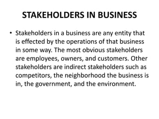 STAKEHOLDERS IN BUSINESS
• Stakeholders in a business are any entity that
  is effected by the operations of that business
  in some way. The most obvious stakeholders
  are employees, owners, and customers. Other
  stakeholders are indirect stakeholders such as
  competitors, the neighborhood the business is
  in, the government, and the environment.
 
