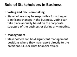 Role of Stakeholders in Business
• Voting and Decision-making
• Stakeholders may be responsible for voting on
  significant changes in the business. Voting can
  take place annually based on the corporate
  structure of the business or during any meeting.

• Management
• Stakeholders can hold significant management
  positions where they may report directly to the
  president, CEO or chief financial officer.
 