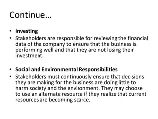 Continue…
• Investing
• Stakeholders are responsible for reviewing the financial
  data of the company to ensure that the business is
  performing well and that they are not losing their
  investment.

• Social and Environmental Responsibilities
• Stakeholders must continuously ensure that decisions
  they are making for the business are doing little to
  harm society and the environment. They may choose
  to use an alternate resource if they realize that current
  resources are becoming scarce.
 