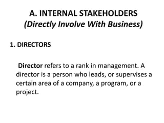 A. INTERNAL STAKEHOLDERS
    (Directly Involve With Business)

1. DIRECTORS

  Director refers to a rank in management. A
 director is a person who leads, or supervises a
 certain area of a company, a program, or a
 project.
 