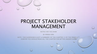 PROJECT STAKEHOLDER
MANAGEMENT
NOTES FOR THE EXAM
BY MARIA KIRK
NOTE: THIS SLIDESHOW IS JUST A SUMMARY OF THE CHAPTER 13 OF THE PMBOK 6TH
HOWVER YOU SHOULD READ ALL THE CHAPTER FOR BETTER UNDERSTAND.
 