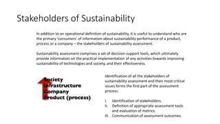 Stakeholders of Sustainability
In addition to an operational definition of sustainability, it is useful to understand who are
the primary ‘consumers’ of information about sustainability performance of a product,
process or a company – the stakeholders of sustainability assessment.
Sustainability assessment comprises a set of decision-support tools, which ultimately
provide information on the practical implementation of any activities towards improving
sustainability of technologies and society, and their effectiveness.
Identification of all the stakeholders of
sustainability assessment and their most critical
issues forms the first part of the assessment
process:
I. Identification of stakeholders.
II. Definition of appropriate assessment tools
and evaluation of metrics.
III. Communication of assessment outcomes.
 