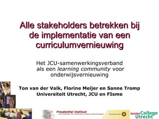 Alle stakeholders betrekken bij de implementatie van een curriculumvernieuwing Het JCU-samenwerkingsverband  als een  learning community  voor onderwijsvernieuwing Ton van der Valk, Florine Meijer en Sanne Tromp Universiteit Utrecht, JCU en FIsme 