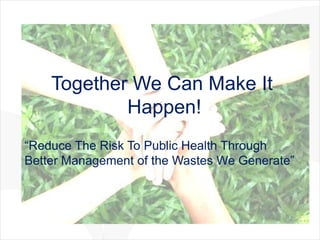 Together We Can Make It
            Happen!
“Reduce The Risk To Public Health Through
Better Management of the Wastes We Generate”
 