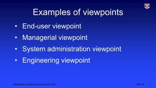 Examples of viewpoints
• End-user viewpoint
• Managerial viewpoint
• System administration viewpoint

• Engineering viewpoint

Stakeholders, viewpoints and concerns, 2013

Slide 10

 