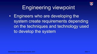 Engineering viewpoint
• Engineers who are developing the
system create requirements depending
on the techniques and technology used
to develop the system

Stakeholders, viewpoints and concerns, 2013

Slide 11

 
