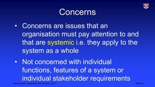 Concerns
• Concerns are issues that an
organisation must pay attention to and
that are systemic i.e. they apply to the
system as a whole
• Not concerned with individual
functions, features of a system or
individual stakeholder requirements
Stakeholders, viewpoints and concerns, 2013

Slide 13

 