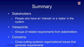 Summary
• Stakeholders
– People who have an ‘interest’ or a ‘stake’ in the
system

• Viewpoints
– Groups of related requirements from stakeholders

• Concerns
– Cross-cutting systemic organizational issues that
Stakeholders, viewpoints and concerns, 2013
Slide 18
generate requirements

 
